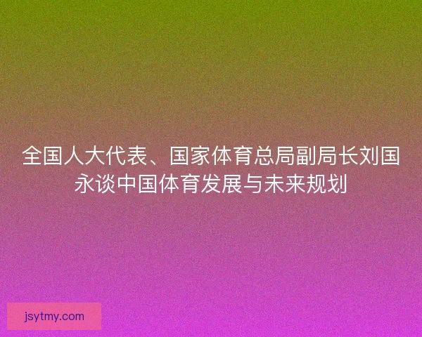 全国人大代表、国家体育总局副局长刘国永谈中国体育发展与未来规划