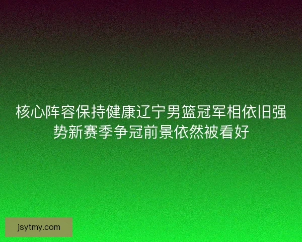 核心阵容保持健康辽宁男篮冠军相依旧强势新赛季争冠前景依然被看好