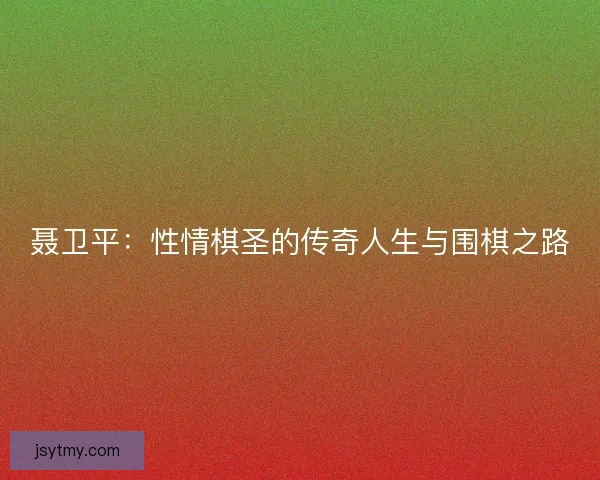 聂卫平：性情棋圣的传奇人生与围棋之路