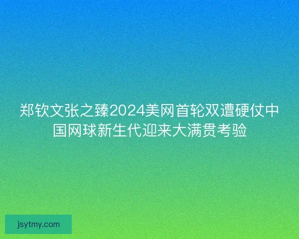 郑钦文张之臻2024美网首轮双遭硬仗中国网球新生代迎来大满贯考验
