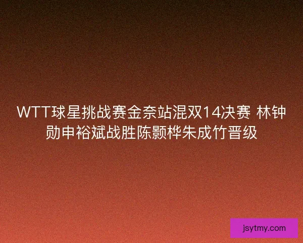 WTT球星挑战赛金奈站混双14决赛 林钟勋申裕斌战胜陈颢桦朱成竹晋级