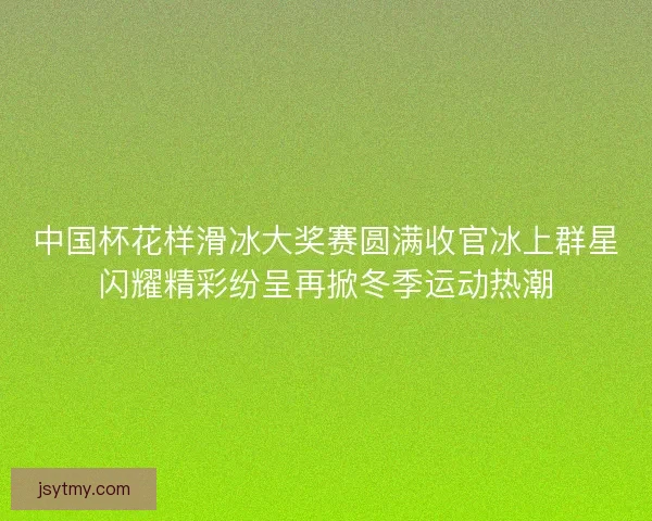 中国杯花样滑冰大奖赛圆满收官冰上群星闪耀精彩纷呈再掀冬季运动热潮