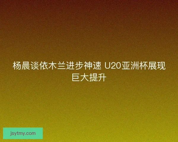 杨晨谈依木兰进步神速 U20亚洲杯展现巨大提升