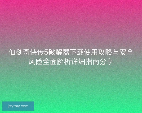 仙剑奇侠传5破解器下载使用攻略与安全风险全面解析详细指南分享 仙剑奇侠传5破解器下载使用攻略与安全风险全面解析详细指南分享