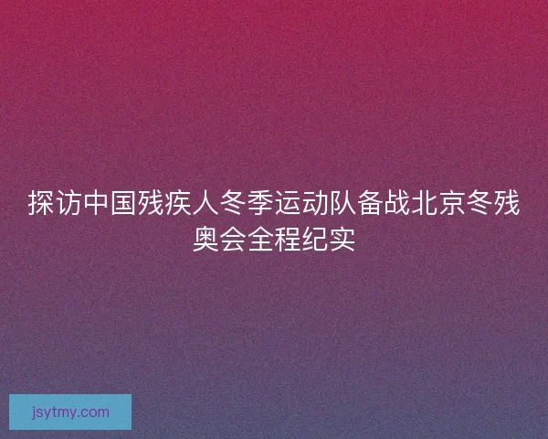 探访中国残疾人冬季运动队备战北京冬残奥会全程纪实