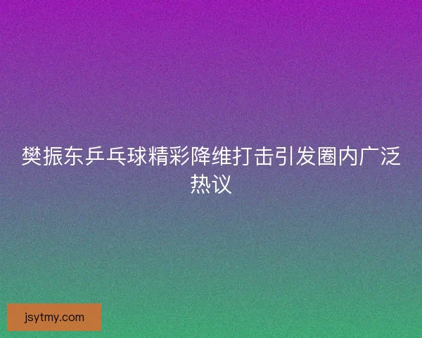 樊振东乒乓球精彩降维打击引发圈内广泛热议
