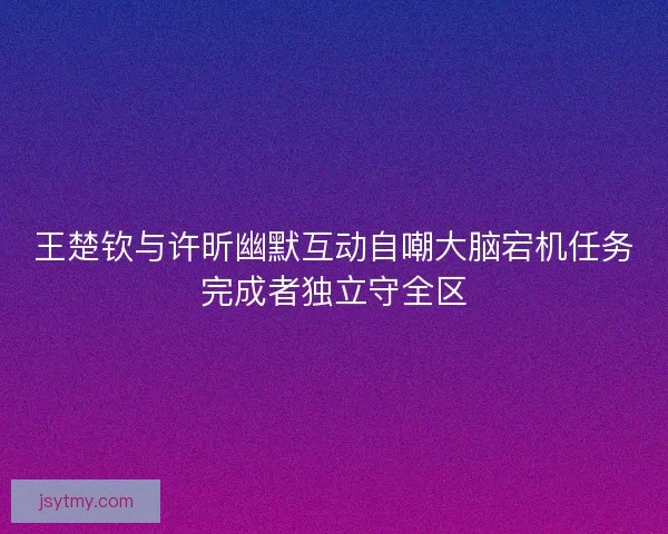 王楚钦与许昕幽默互动自嘲大脑宕机任务完成者独立守全区 王楚钦与许昕幽默互动自嘲大脑宕机任务完成者独立守全区