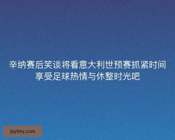 辛纳赛后笑谈将看意大利世预赛抓紧时间享受足球热情与休整时光吧