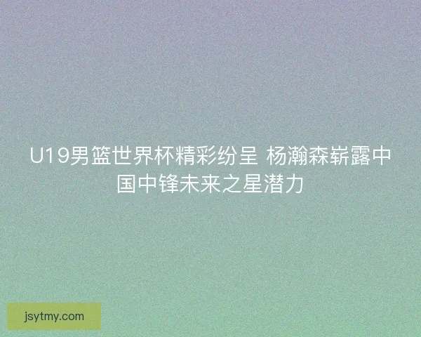 U19男篮世界杯精彩纷呈 杨瀚森崭露中国中锋未来之星潜力