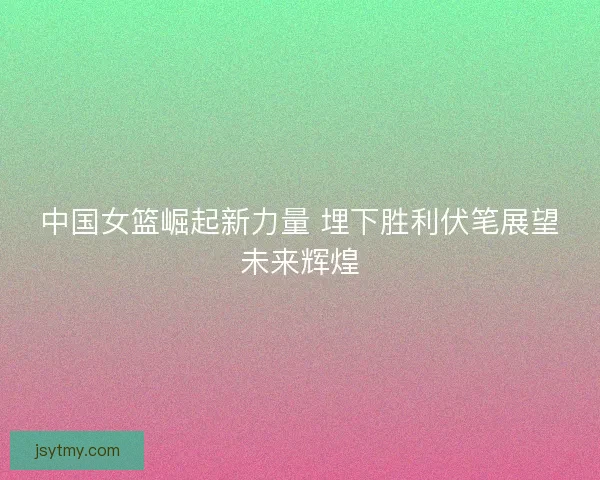 中国女篮崛起新力量 埋下胜利伏笔展望未来辉煌 中国女篮崛起新力量 埋下胜利伏笔展望未来辉煌