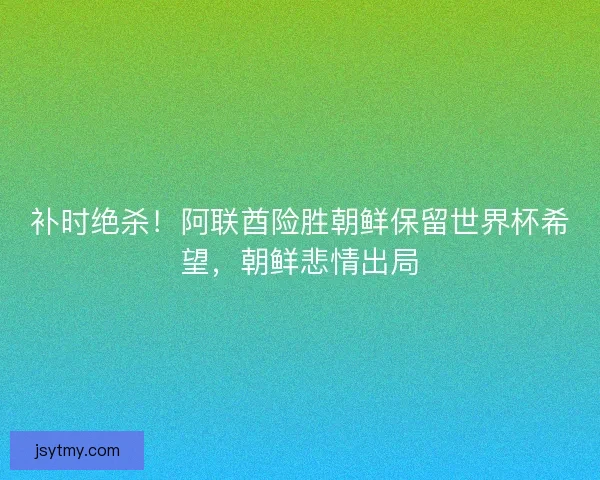 补时绝杀！阿联酋险胜朝鲜保留世界杯希望，朝鲜悲情出局