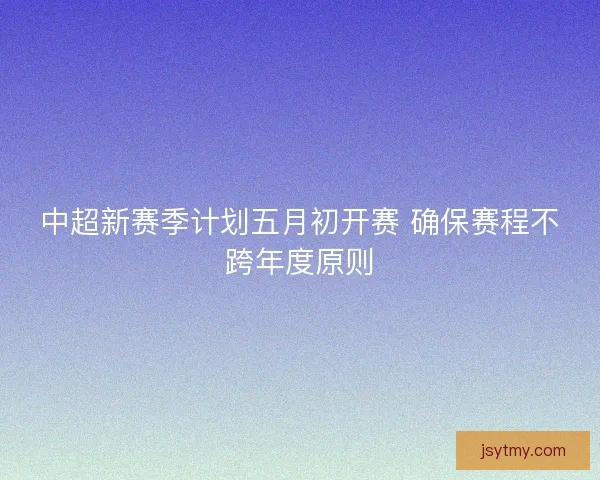 中超新赛季计划五月初开赛 确保赛程不跨年度原则