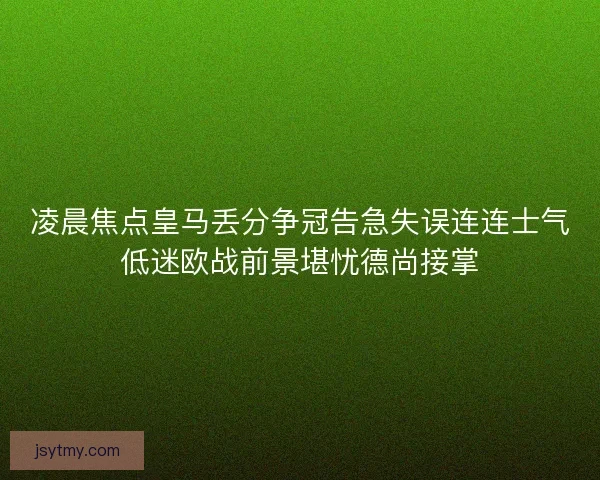凌晨焦点皇马丢分争冠告急失误连连士气低迷欧战前景堪忧德尚接掌 凌晨焦点皇马丢分争冠告急失误连连士气低迷欧战前景堪忧德尚接掌