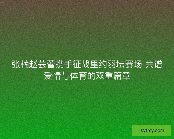 张楠赵芸蕾携手征战里约羽坛赛场 共谱爱情与体育的双重篇章