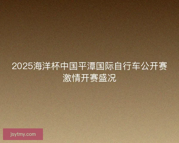 2025海洋杯中国平潭国际自行车公开赛激情开赛盛况 2025海洋杯中国平潭国际自行车公开赛激情开赛盛况