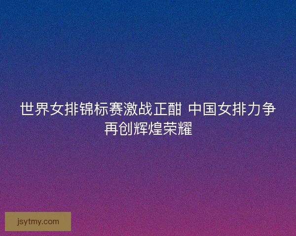世界女排锦标赛激战正酣 中国女排力争再创辉煌荣耀 世界女排锦标赛激战正酣 中国女排力争再创辉煌荣耀