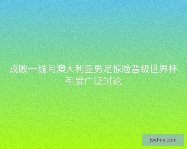 成败一线间澳大利亚男足惊险晋级世界杯引发广泛讨论