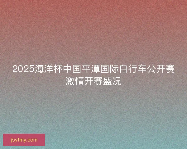 2025海洋杯中国平潭国际自行车公开赛激情开赛盛况 2025海洋杯中国平潭国际自行车公开赛激情开赛盛况
