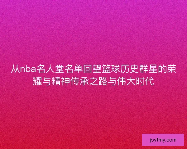 从nba名人堂名单回望篮球历史群星的荣耀与精神传承之路与伟大时代