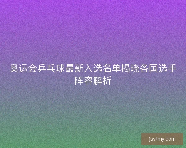奥运会乒乓球最新入选名单揭晓各国选手阵容解析