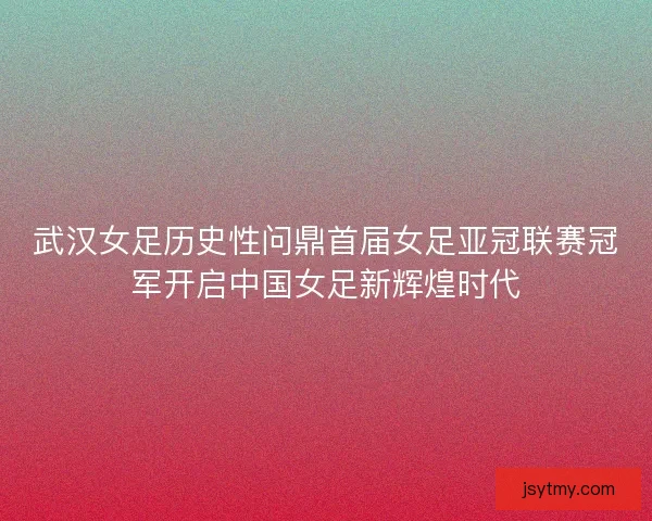 武汉女足历史性问鼎首届女足亚冠联赛冠军开启中国女足新辉煌时代