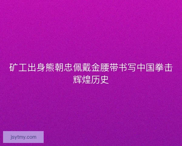 矿工出身熊朝忠佩戴金腰带书写中国拳击辉煌历史