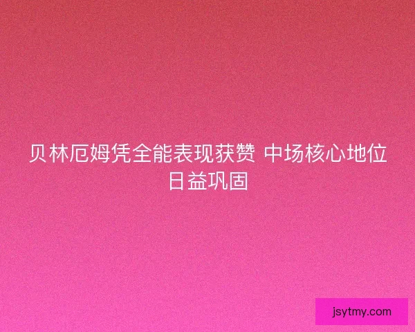 贝林厄姆凭全能表现获赞 中场核心地位日益巩固