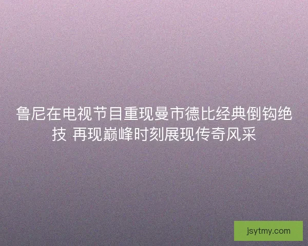 鲁尼在电视节目重现曼市德比经典倒钩绝技 再现巅峰时刻展现传奇风采