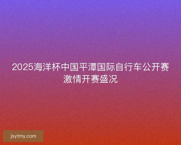 2025海洋杯中国平潭国际自行车公开赛激情开赛盛况