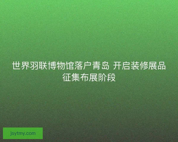 世界羽联博物馆落户青岛 开启装修展品征集布展阶段