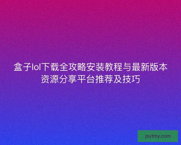 盒子lol下载全攻略安装教程与最新版本资源分享平台推荐及技巧 盒子lol下载全攻略安装教程与最新版本资源分享平台推荐及技巧