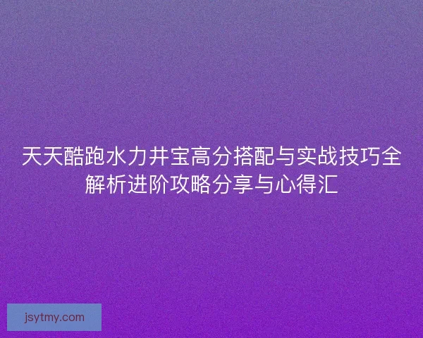 天天酷跑水力井宝高分搭配与实战技巧全解析进阶攻略分享与心得汇 天天酷跑水力井宝高分搭配与实战技巧全解析进阶攻略分享与心得汇