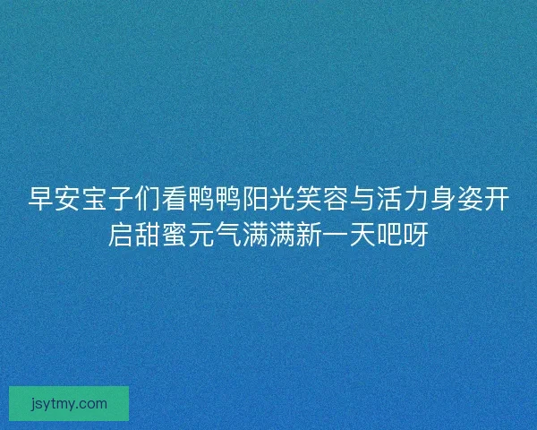 早安宝子们看鸭鸭阳光笑容与活力身姿开启甜蜜元气满满新一天吧呀 早安宝子们看鸭鸭阳光笑容与活力身姿开启甜蜜元气满满新一天吧呀