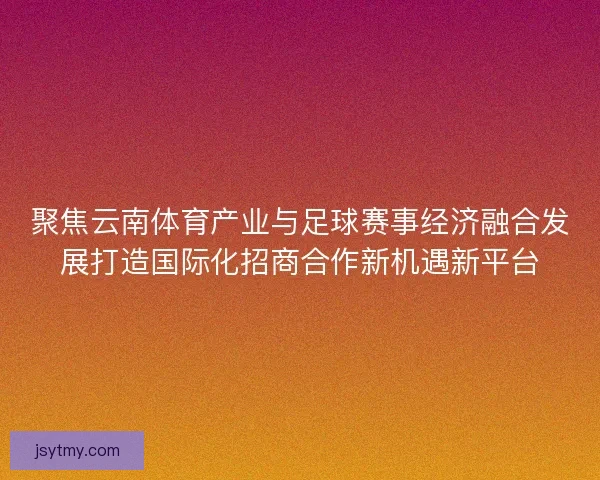 聚焦云南体育产业与足球赛事经济融合发展打造国际化招商合作新机遇新平台 聚焦云南体育产业与足球赛事经济融合发展打造国际化招商合作新机遇新平台